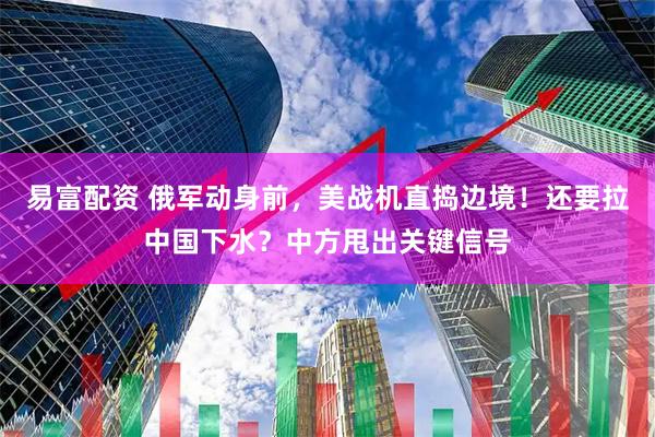 易富配资 俄军动身前，美战机直捣边境！还要拉中国下水？中方甩出关键信号