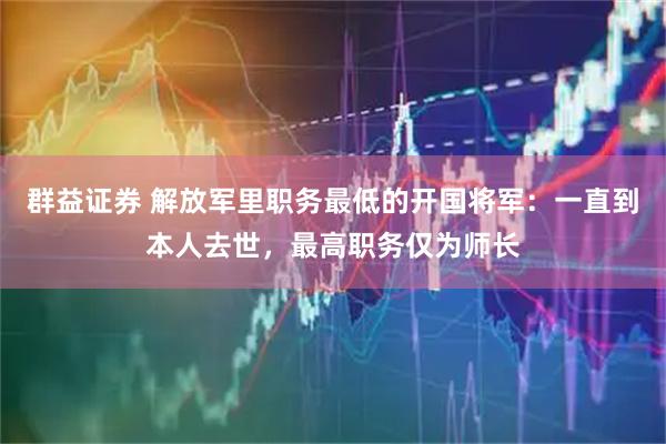 群益证券 解放军里职务最低的开国将军：一直到本人去世，最高职务仅为师长