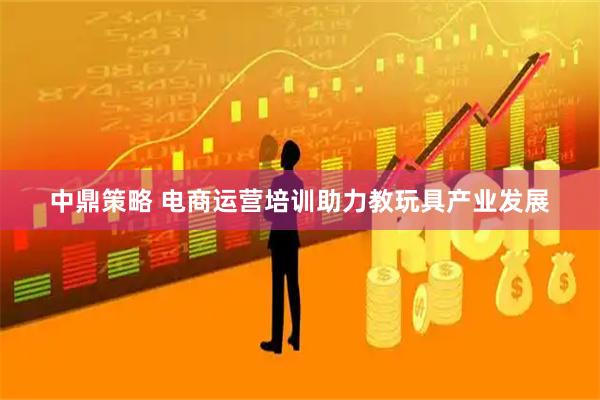 中鼎策略 电商运营培训助力教玩具产业发展