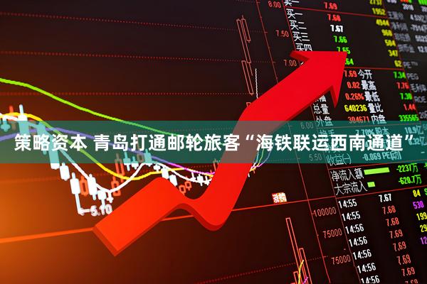 策略资本 青岛打通邮轮旅客“海铁联运西南通道”