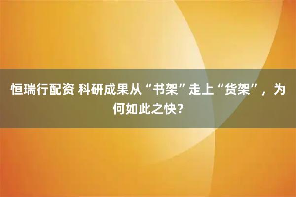 恒瑞行配资 科研成果从“书架”走上“货架”，为何如此之快？
