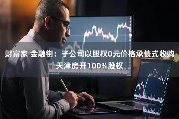 财富家 金融街：子公司以股权0元价格承债式收购天津房开100%股权