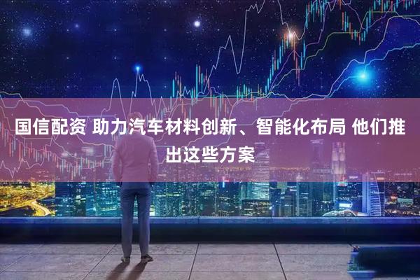 国信配资 助力汽车材料创新、智能化布局 他们推出这些方案