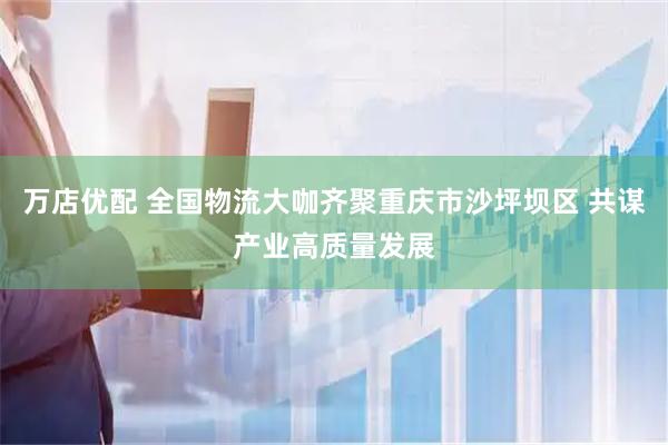 万店优配 全国物流大咖齐聚重庆市沙坪坝区 共谋产业高质量发展