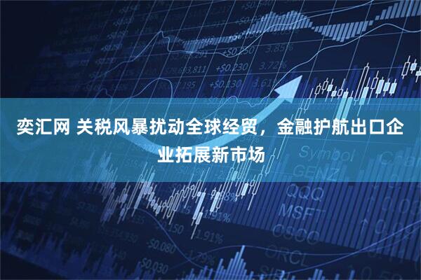 奕汇网 关税风暴扰动全球经贸，金融护航出口企业拓展新市场