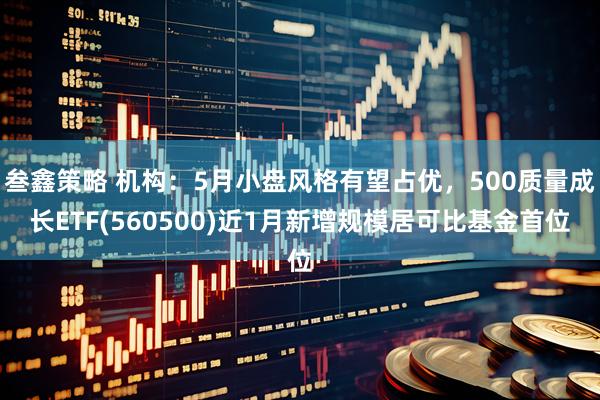 叁鑫策略 机构：5月小盘风格有望占优，500质量成长ETF(560500)近1月新增规模居可比基金首位