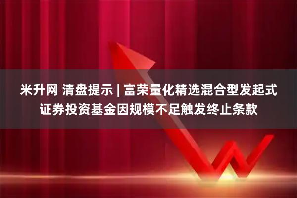 米升网 清盘提示 | 富荣量化精选混合型发起式证券投资基金因规模不足触发终止条款