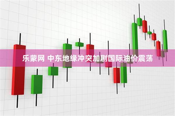 乐蒙网 中东地缘冲突加剧国际油价震荡