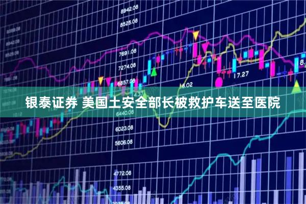 银泰证券 美国土安全部长被救护车送至医院