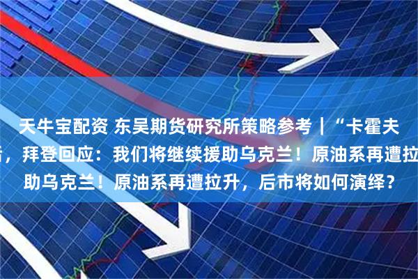 天牛宝配资 东吴期货研究所策略参考｜“卡霍夫卡水电站大坝遭袭”后，拜登回应：我们将继续援助乌克兰！原油系再遭拉升，后市将如何演绎？