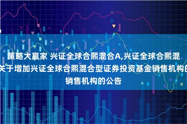 策略大赢家 兴证全球合熙混合A,兴证全球合熙混合C: 关于增加兴证全球合熙混合型证券投资基金销售机构的公告