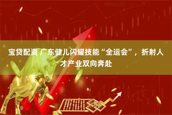 宝贷配资 广东健儿闪耀技能“全运会”，折射人才产业双向奔赴