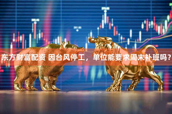 东方财富配资 因台风停工，单位能要求周末补班吗？
