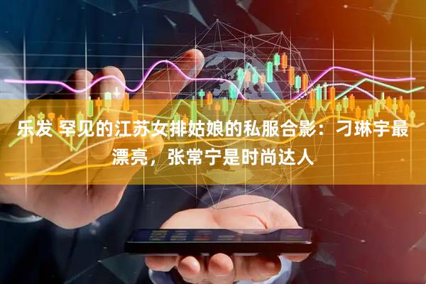 乐发 罕见的江苏女排姑娘的私服合影：刁琳宇最漂亮，张常宁是时尚达人