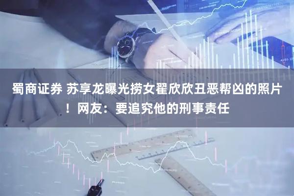 蜀商证券 苏享龙曝光捞女翟欣欣丑恶帮凶的照片！网友：要追究他的刑事责任