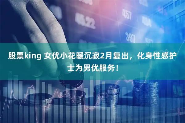 股票king 女优小花暖沉寂2月复出，化身性感护士为男优服务！
