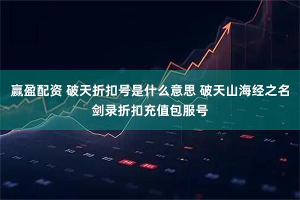 赢盈配资 破天折扣号是什么意思 破天山海经之名剑录折扣充值包服号