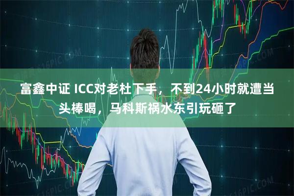 富鑫中证 ICC对老杜下手，不到24小时就遭当头棒喝，马科斯祸水东引玩砸了