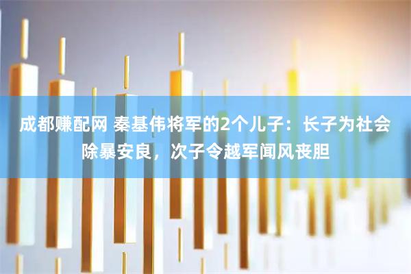 成都赚配网 秦基伟将军的2个儿子：长子为社会除暴安良，次子令越军闻风丧胆