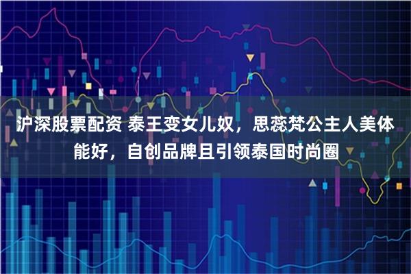 沪深股票配资 泰王变女儿奴，思蕊梵公主人美体能好，自创品牌且引领泰国时尚圈