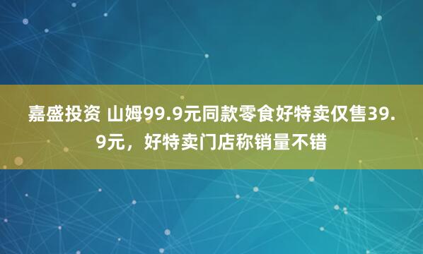 嘉盛投资 山姆99.9元同款零食好特卖仅售39.9元，好特卖门店称销量不错