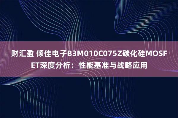 财汇盈 倾佳电子B3M010C075Z碳化硅MOSFET深度分析：性能基准与战略应用